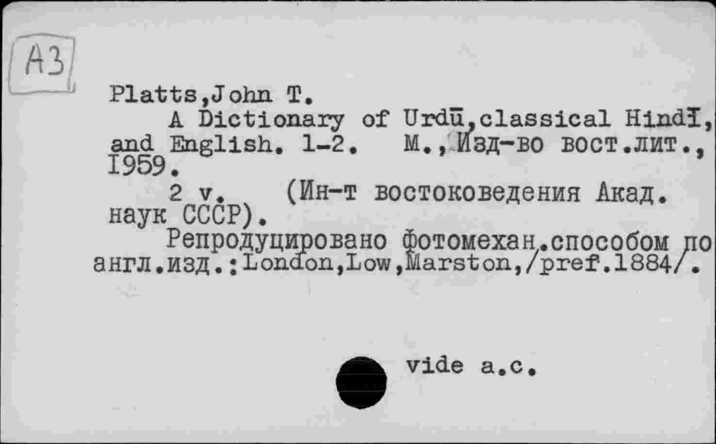 ﻿/A3
'--—J Platts,John T.
A Dictionary of Urdu,classical Hindi, and English. 1-2. M., ИЗД-ВО ВОСТ .ЛИТ., 1959.
2 V. (Ин-т востоковедения Акад, наук СССР).
Репродуцировано Фотомехан.способом по англ.ИЗД. ;Lond.on,Low,Marston,/pref .1884/.
vide a.c.